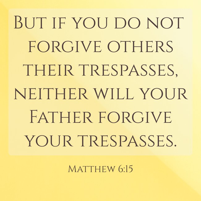  But if you do not forgive others their trespasses, neither will your Father forgive your trespasses.   - Matthew 6:15 