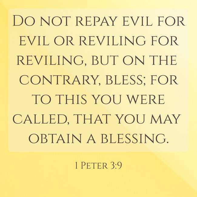  Do not repay evil for evil or reviling for reviling, but on the contrary, bless; for to this you were called, that you may obtain a blessing.   - 1 Peter 3:9 