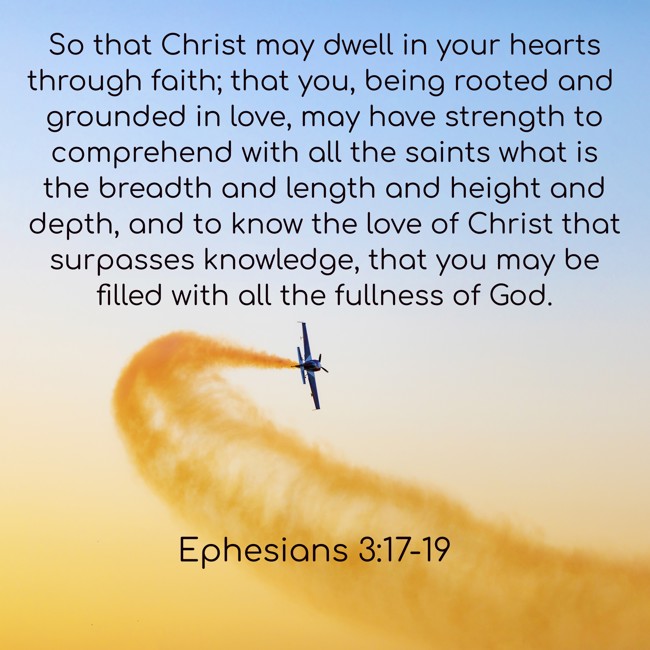  So that Christ may dwell in your hearts through faith; that you, being rooted and grounded in love, may have strength to comprehend with all the saints what is the breadth and length and height and depth, and to know the love of Christ that surpasses knowledge, that you may be filled with all the fullness of God.   - Ephesians 3:17-19 