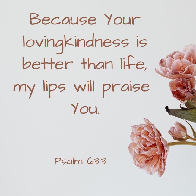  Because Your lovingkindness is better than life, my lips will praise You.   - Psalm 63:3 