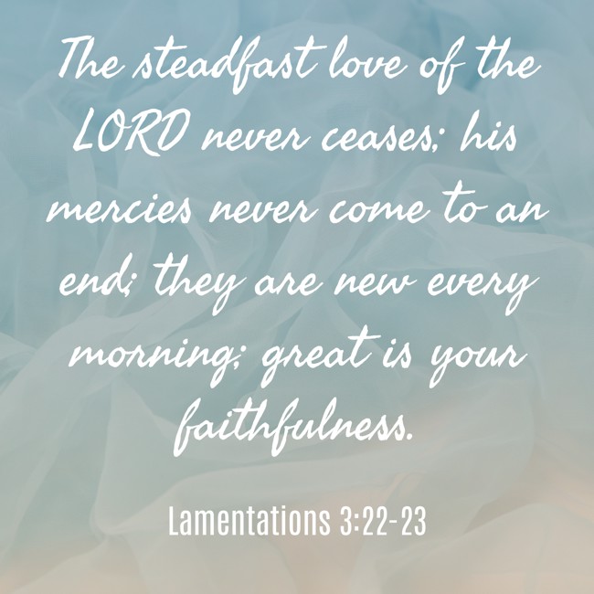  The steadfast love of the LORD never ceases; his mercies never come to an end; they are new every morning; great is your faithfulness.   - Lamentations 3:22-23 