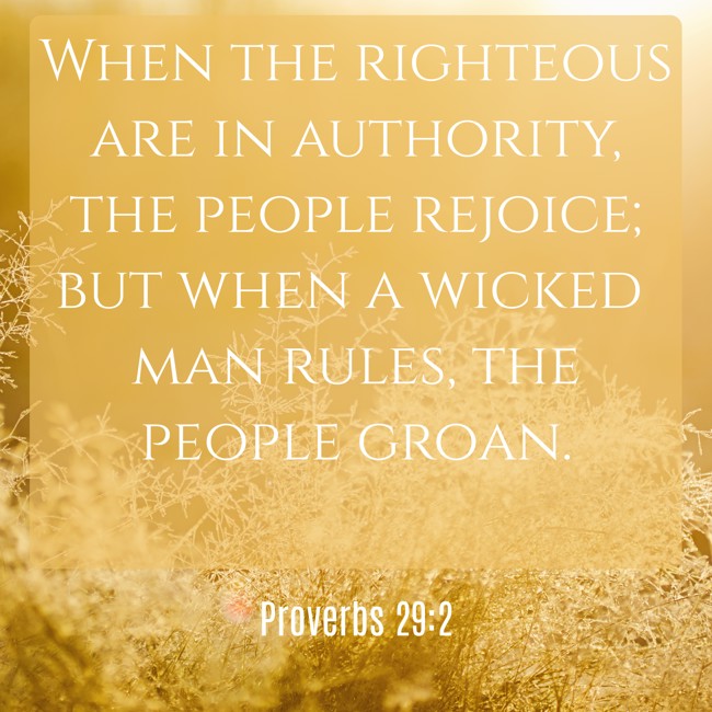 When the righteous are in authority, the people rejoice; but when a wicked man rules, the people groan. - Proverbs 29:2