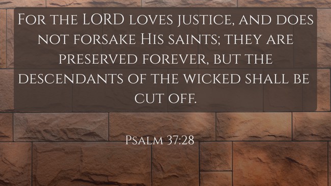 For the LORD loves justice, and does not forsake His saints; they are preserved forever, but the descendants of the wicked shall be cut off. - Psalm 37:28