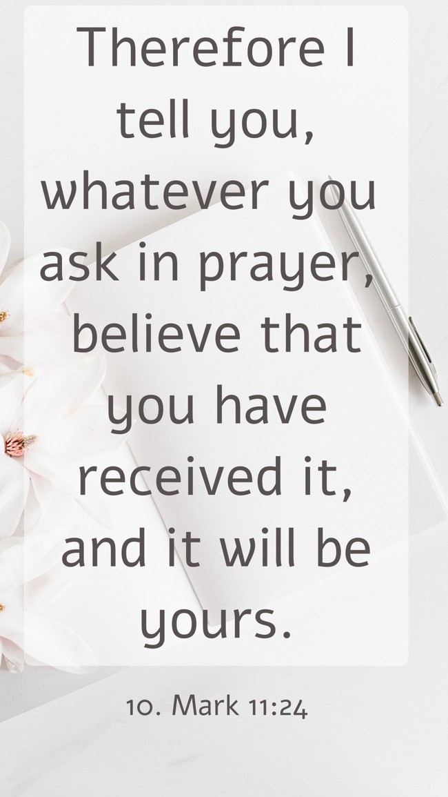  Therefore I tell you, whatever you ask in prayer, believe that you have received it, and it will be yours.   - 10. Mark 11:24 