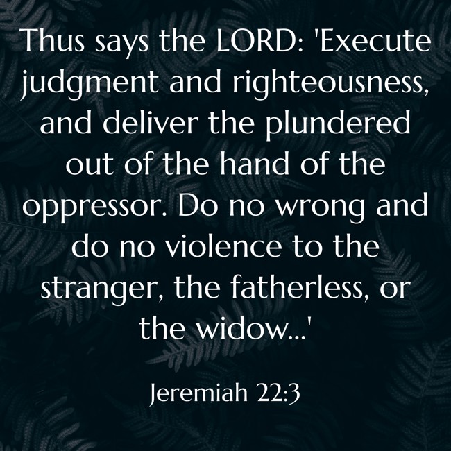 Thus says the LORD: 'Execute judgment and righteousness, and deliver the plundered out of the hand of the oppressor. Do no wrong and do no violence to the stranger, the fatherless, or the widow…' - Jeremiah 22:3