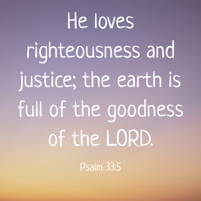 He loves righteousness and justice; the earth is full of the goodness of the LORD. - Psalm 33:5