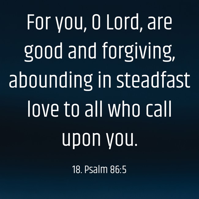  For you, O Lord, are good and forgiving, abounding in steadfast love to all who call upon you.   - 18. Psalm 86:5 