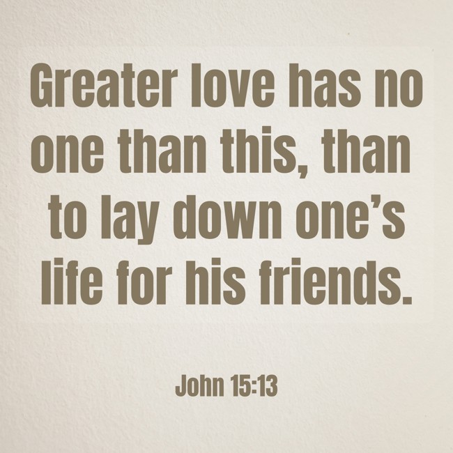 Greater love has no one than this, than to lay down one’s life for his friends. - John 15:13