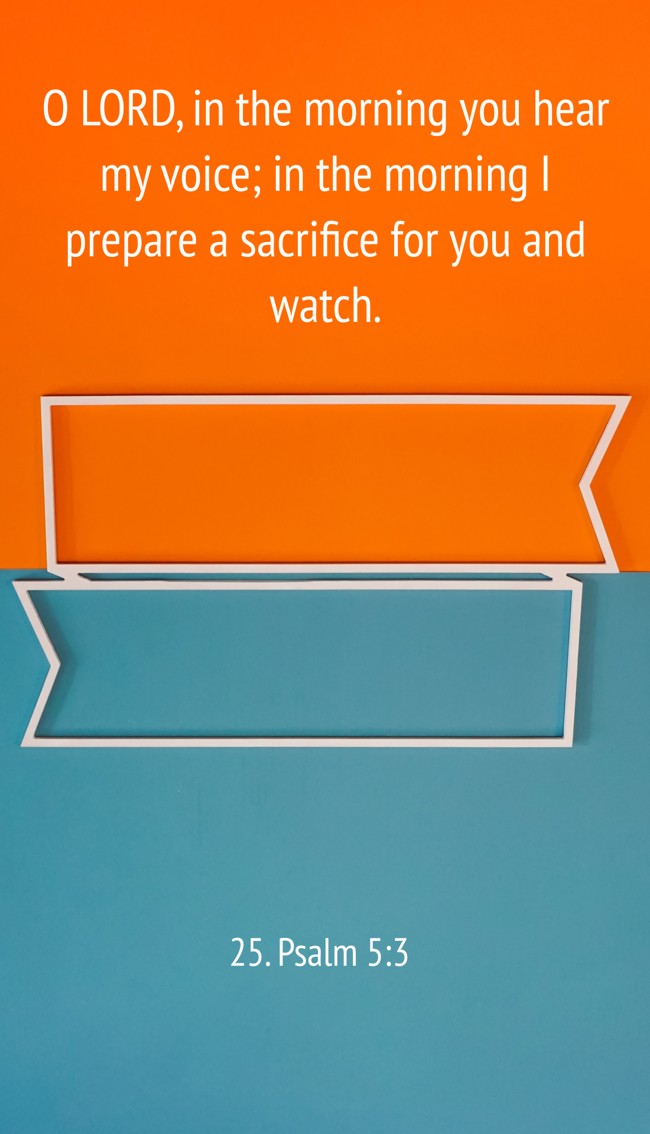  O LORD, in the morning you hear my voice; in the morning I prepare a sacrifice for you and watch.   - 25. Psalm 5:3 