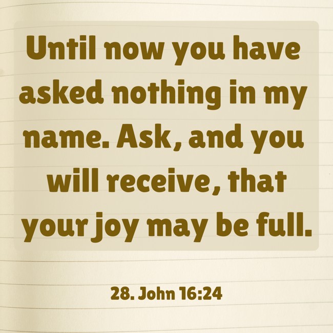  Until now you have asked nothing in my name. Ask, and you will receive, that your joy may be full.   - 28. John 16:24 