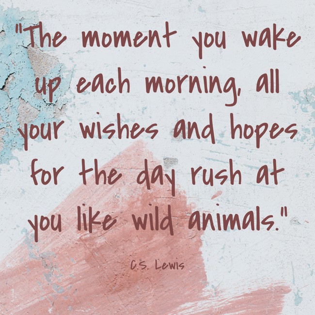  The moment you wake up each morning, all your wishes and hopes for the day rush at you like wild animals.   - C.S. Lewis 