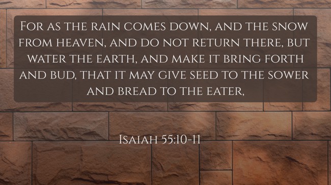 For as the rain comes down, and the snow from heaven, and do not return there, but water the earth, and make it bring forth and bud, that it may give seed to the sower and bread to the eater, - Isaiah 55:10-11