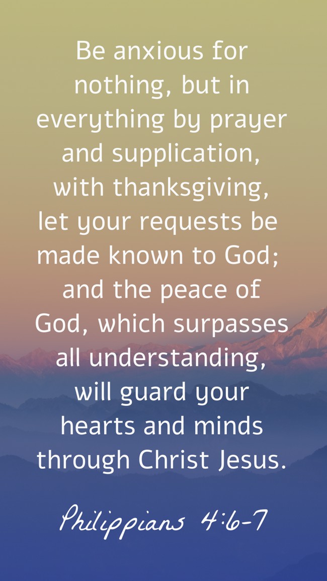  Be anxious for nothing, but in everything by prayer and supplication, with thanksgiving, let your requests be made known to God; and the peace of God, which surpasses all understanding, will guard your hearts and minds through Christ Jesus.   - Philippians 4:6-7 