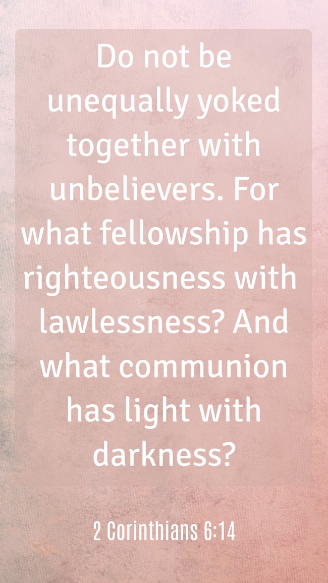  Do not be unequally yoked together with unbelievers. For what fellowship has righteousness with lawlessness? And what communion has light with darkness?   - 2 Corinthians 6:14 