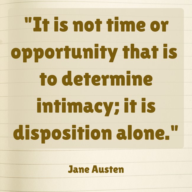  It is not time or opportunity that is to determine intimacy; it is disposition alone.   - Jane Austen 