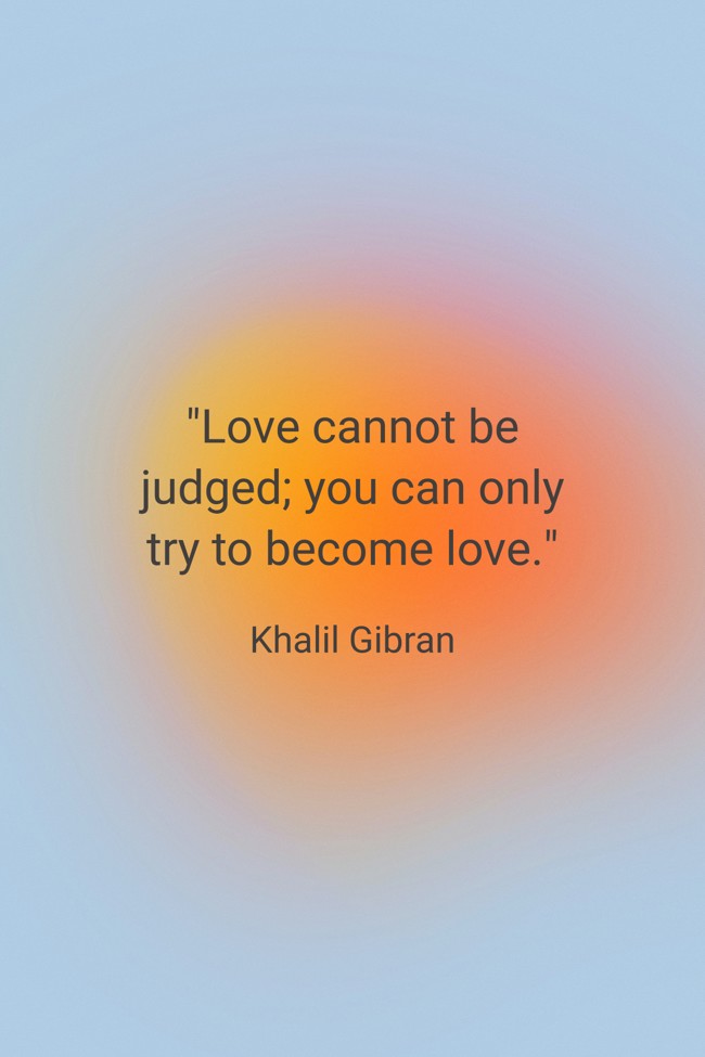  Love cannot be judged; you can only try to become love.   - Khalil Gibran 