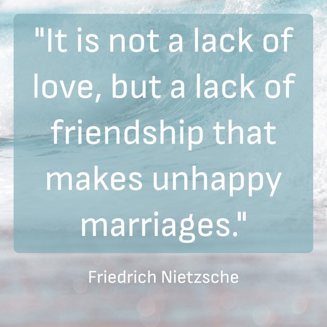  It is not a lack of love, but a lack of friendship that makes unhappy marriages.   - Friedrich Nietzsche 