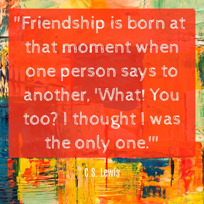  Friendship is born at that moment when one person says to another, 'What! You too? I thought I was the only one.'   - C.S. Lewis 