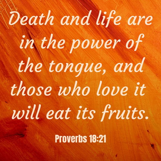 Death and life are in the power of the tongue, and those who love it will eat its fruits. - Proverbs 18:21
