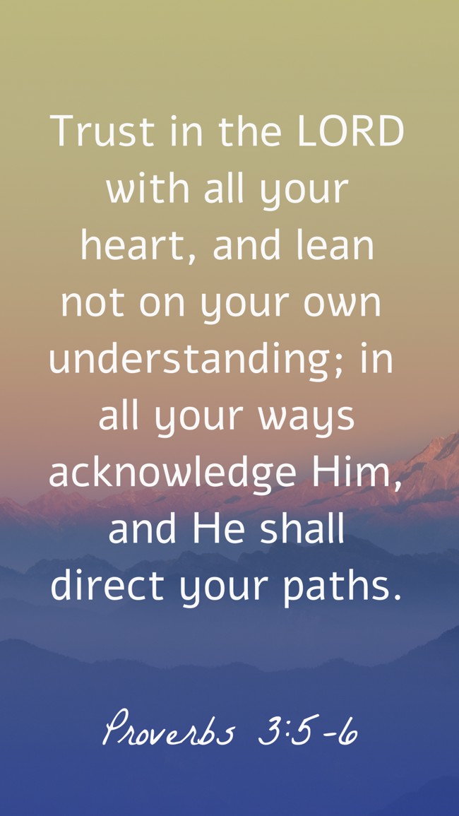 Trust in the LORD with all your heart, and lean not on your own understanding; in all your ways acknowledge Him, and He shall direct your paths. - Proverbs 3:5-6