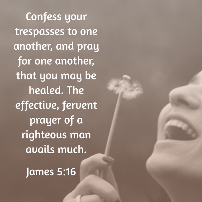 Confess your trespasses to one another, and pray for one another, that you may be healed. The effective, fervent prayer of a righteous man avails much. - James 5:16