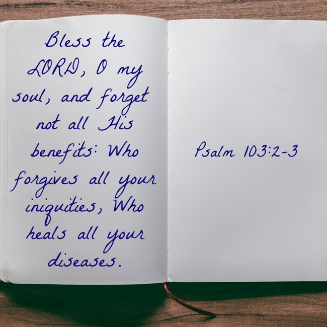 Bless the LORD, O my soul, and forget not all His benefits: Who forgives all your iniquities, Who heals all your diseases. - Psalm 103:2-3