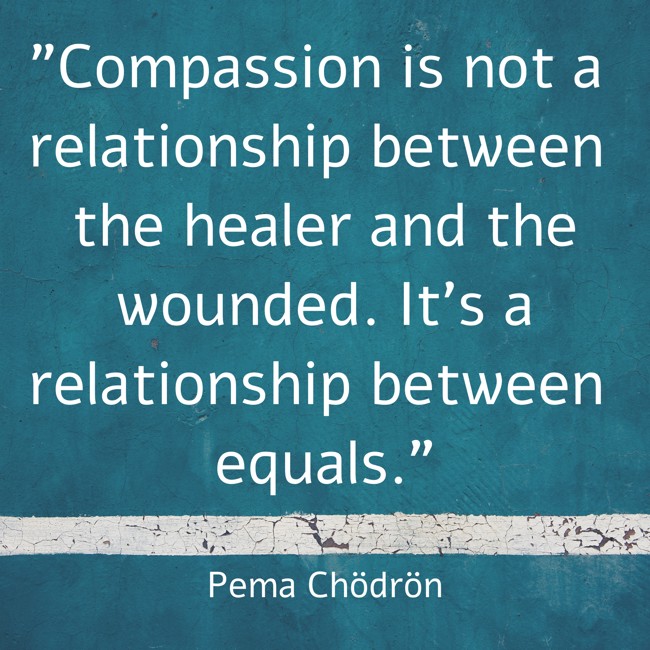Compassion is not a relationship between the healer and the wounded. It’s a relationship between equals. - Pema Chödrön