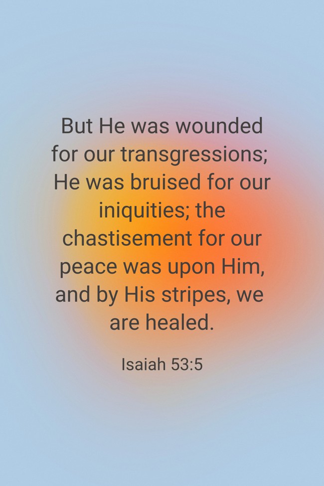 But He was wounded for our transgressions; He was bruised for our iniquities; the chastisement for our peace was upon Him, and by His stripes, we are healed. - Isaiah 53:5