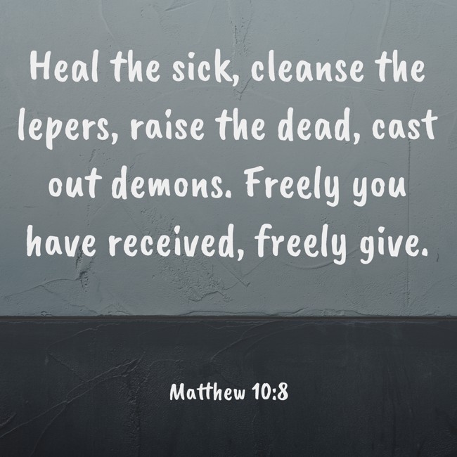 Heal the sick, cleanse the lepers, raise the dead, cast out demons. Freely you have received, freely give. - Matthew 10:8