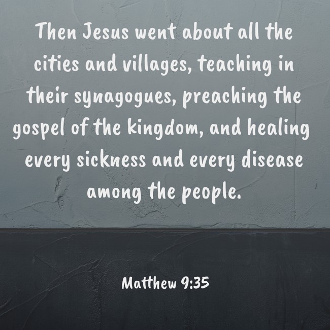 Then Jesus went about all the cities and villages, teaching in their synagogues, preaching the gospel of the kingdom, and healing every sickness and every disease among the people. - Matthew 9:35