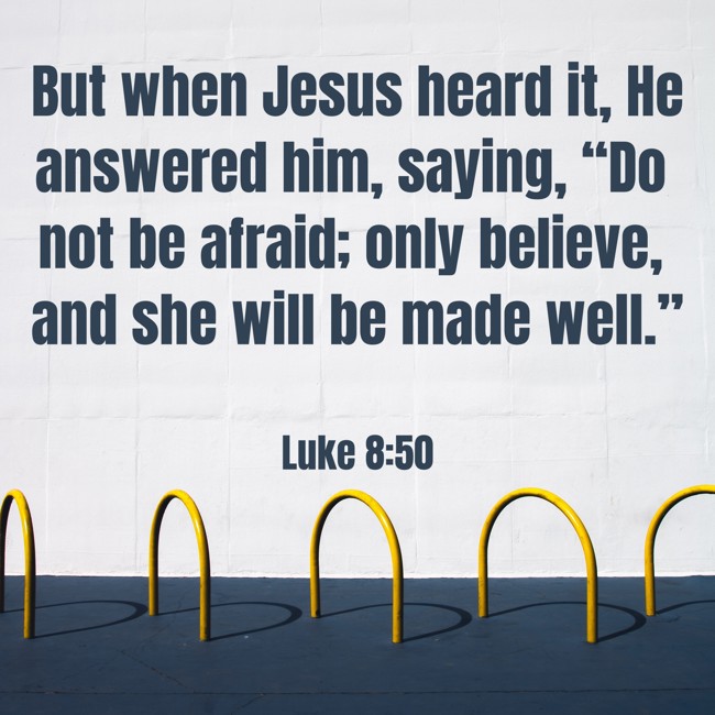 But when Jesus heard it, He answered him, saying, “Do not be afraid; only believe, and she will be made well.” - Luke 8:50