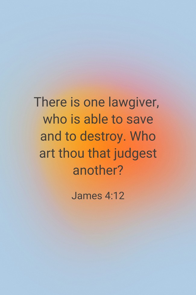 There is one lawgiver, who is able to save and to destroy. Who art thou that judgest another? - James 4:12