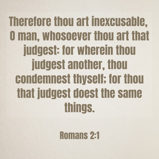 Therefore thou art inexcusable, O man, whosoever thou art that judgest: for wherein thou judgest another, thou condemnest thyself; for thou that judgest doest the same things. - Romans 2:1