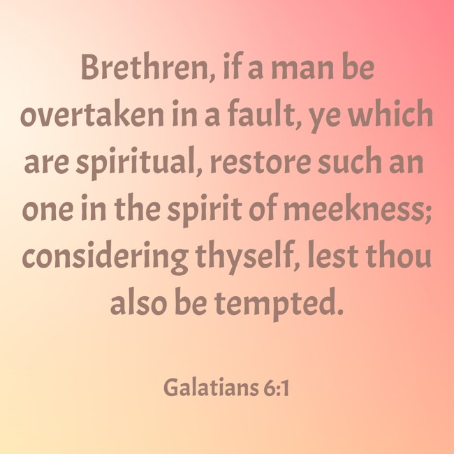 Brethren, if a man be overtaken in a fault, ye which are spiritual, restore such an one in the spirit of meekness; considering thyself, lest thou also be tempted. - Galatians 6:1