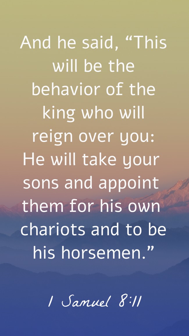 And he said, “This will be the behavior of the king who will reign over you: He will take your sons and appoint them for his own chariots and to be his horsemen.” - 1 Samuel 8:11