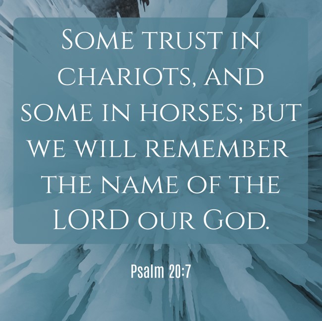 Some trust in chariots, and some in horses; but we will remember the name of the LORD our God. - Psalm 20:7