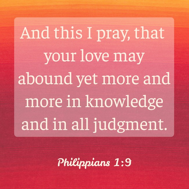 And this I pray, that your love may abound yet more and more in knowledge and in all judgment. - Philippians 1:9