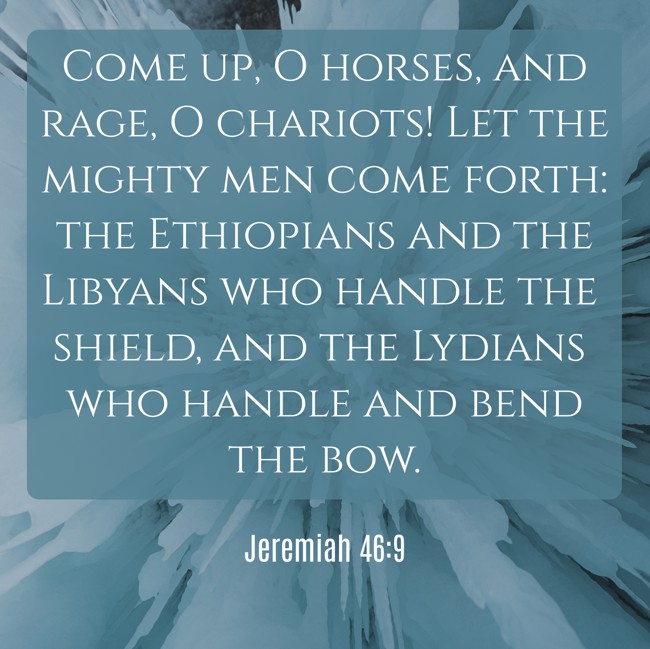 Come up, O horses, and rage, O chariots! Let the mighty men come forth: the Ethiopians and the Libyans who handle the shield, and the Lydians who handle and bend the bow. - Jeremiah 46:9