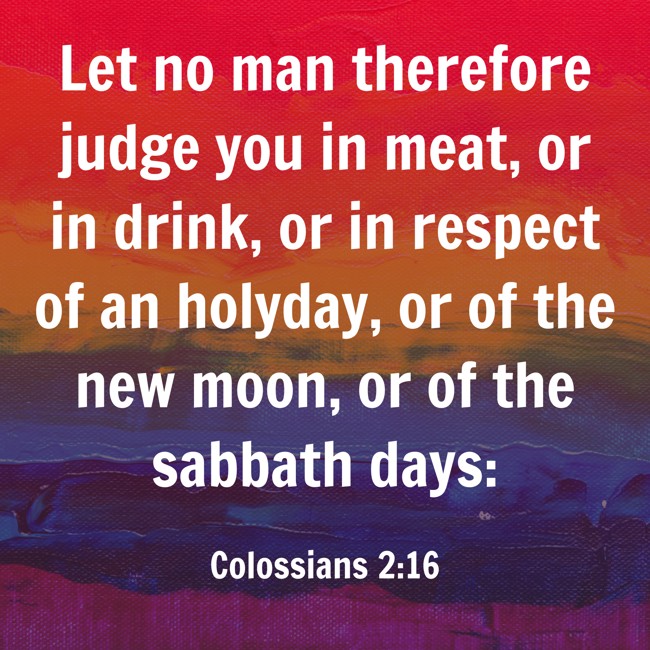 Let no man therefore judge you in meat, or in drink, or in respect of an holyday, or of the new moon, or of the sabbath days: - Colossians 2:16