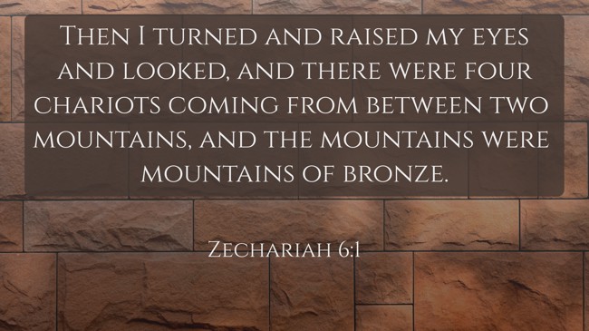 Then I turned and raised my eyes and looked, and there were four chariots coming from between two mountains, and the mountains were mountains of bronze. - Zechariah 6:1