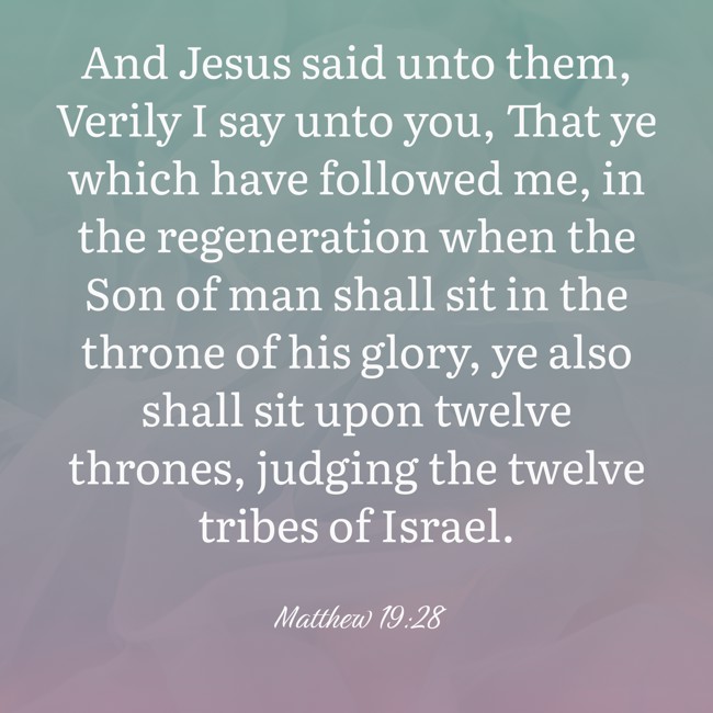 And Jesus said unto them, Verily I say unto you, That ye which have followed me, in the regeneration when the Son of man shall sit in the throne of his glory, ye also shall sit upon twelve thrones, judging the twelve tribes of Israel. - Matthew 19:28