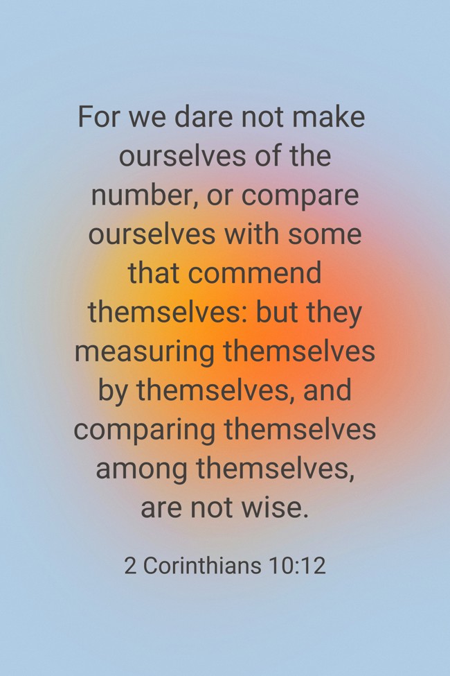 For we dare not make ourselves of the number, or compare ourselves with some that commend themselves: but they measuring themselves by themselves, and comparing themselves among themselves, are not wise. - 2 Corinthians 10:12