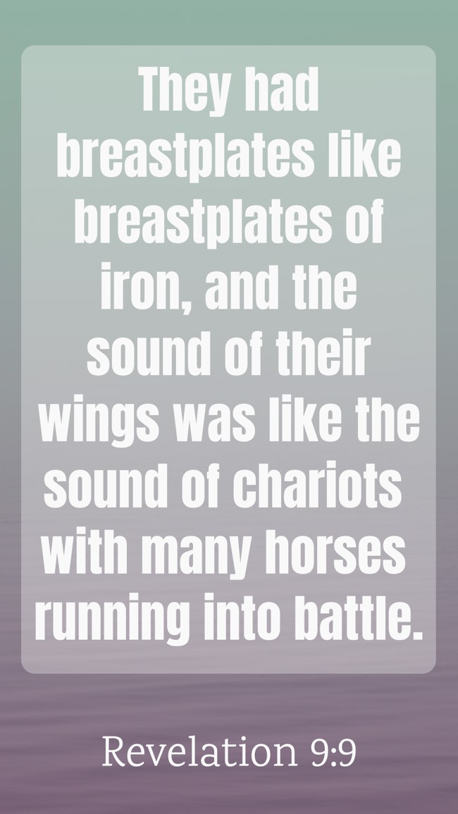 They had breastplates like breastplates of iron, and the sound of their wings was like the sound of chariots with many horses running into battle. - Revelation 9:9