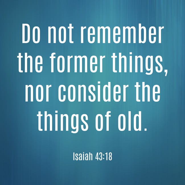 Do not remember the former things, nor consider the things of old. - Isaiah 43:18