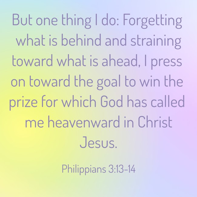 But one thing I do: Forgetting what is behind and straining toward what is ahead, I press on toward the goal to win the prize for which God has called me heavenward in Christ Jesus. - Philippians 3:13-14