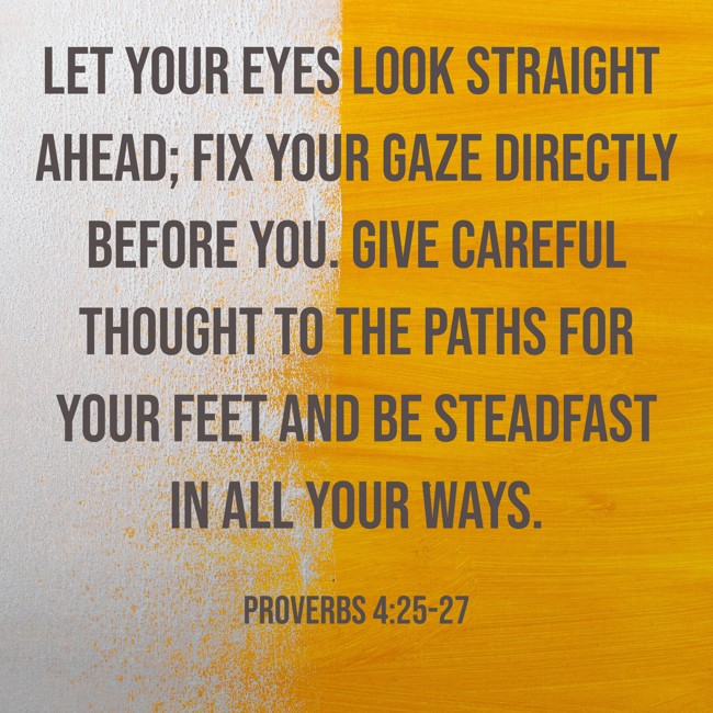 Let your eyes look straight ahead; fix your gaze directly before you. Give careful thought to the paths for your feet and be steadfast in all your ways. - Proverbs 4:25-27