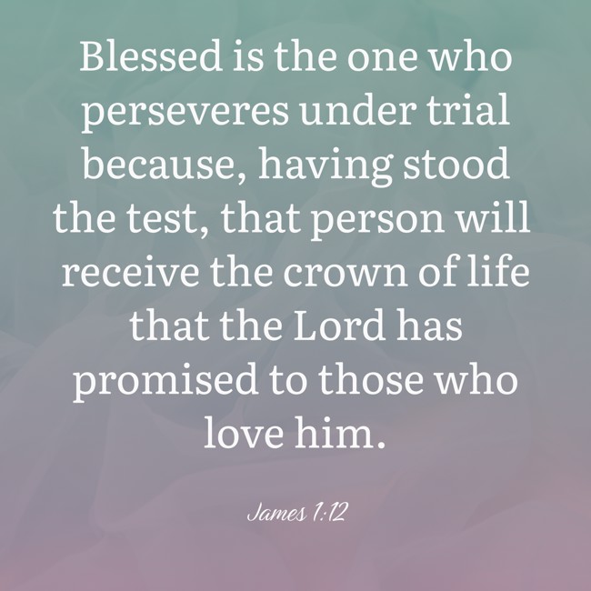 Blessed is the one who perseveres under trial because, having stood the test, that person will receive the crown of life that the Lord has promised to those who love him. - James 1:12