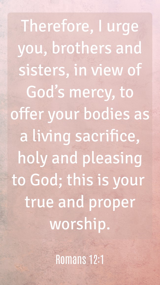 Therefore, I urge you, brothers and sisters, in view of God’s mercy, to offer your bodies as a living sacrifice, holy and pleasing to God; this is your true and proper worship. - Romans 12:1