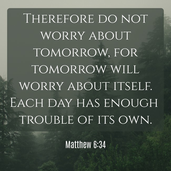 Therefore do not worry about tomorrow, for tomorrow will worry about itself. Each day has enough trouble of its own. - Matthew 6:34