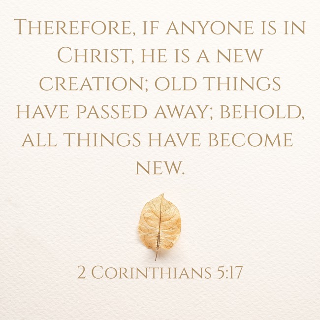 Therefore, if anyone is in Christ, he is a new creation; old things have passed away; behold, all things have become new. - 2 Corinthians 5:17